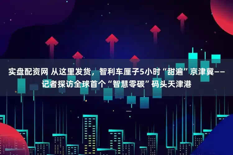 实盘配资网 从这里发货，智利车厘子5小时“甜遍”京津冀——记者探访全球首个“智慧零碳”码头天津港