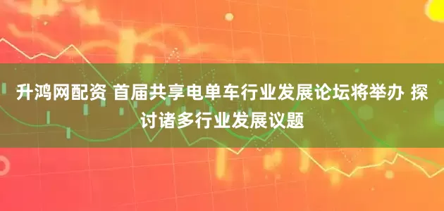 升鸿网配资 首届共享电单车行业发展论坛将举办 探讨诸多行业发展议题