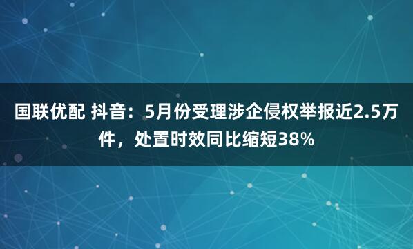 国联优配 抖音：5月份受理涉企侵权举报近2.5万件，处置时效同比缩短38%