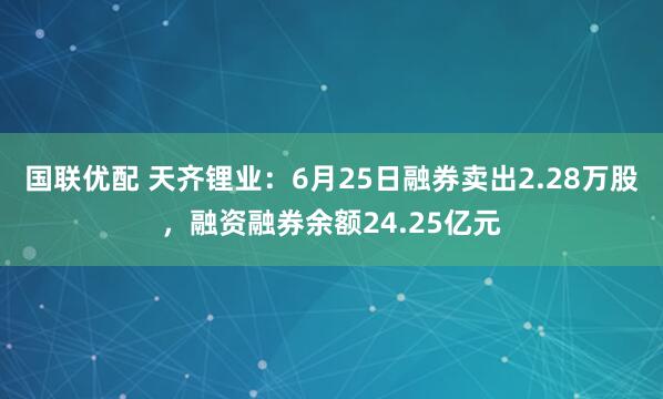 国联优配 天齐锂业：6月25日融券卖出2.28万股，融资融券余额24.25亿元