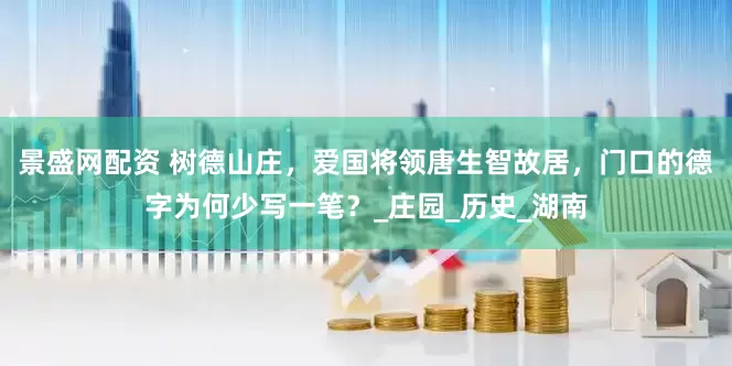 景盛网配资 树德山庄，爱国将领唐生智故居，门口的德字为何少写一笔？_庄园_历史_湖南