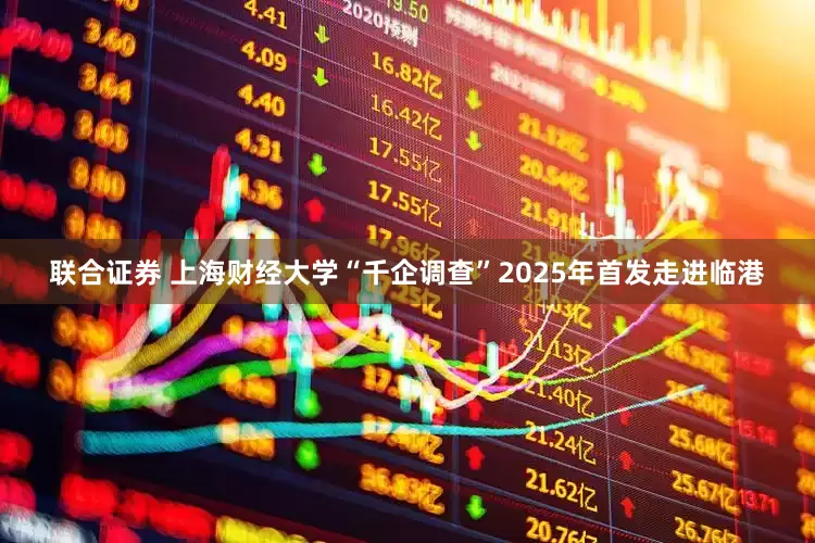 联合证券 上海财经大学“千企调查”2025年首发走进临港