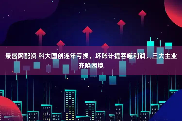 景盛网配资 科大国创连年亏损，坏账计提吞噬利润，三大主业齐陷困境