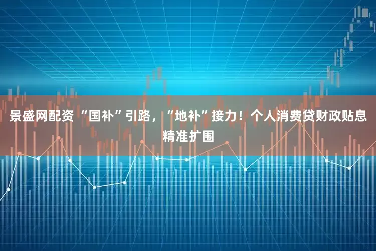 景盛网配资 “国补”引路，“地补”接力！个人消费贷财政贴息精准扩围