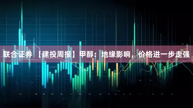 联合证券 【建投周报】甲醇：地缘影响，价格进一步走强